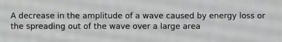 A decrease in the amplitude of a wave caused by energy loss or the spreading out of the wave over a large area