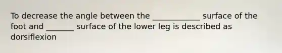 To decrease the angle between the ____________ surface of the foot and _______ surface of the lower leg is described as dorsiflexion