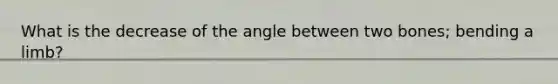 What is the decrease of the angle between two bones; bending a limb?