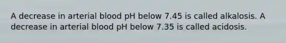 A decrease in arterial blood pH below 7.45 is called alkalosis. A decrease in arterial blood pH below 7.35 is called acidosis.