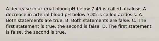 A decrease in arterial blood pH below 7.45 is called alkalosis.A decrease in arterial blood pH below 7.35 is called acidosis. A. Both statements are true. B. Both statements are false. C. The first statement is true, the second is false. D. The first statement is false, the second is true.