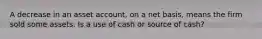 A decrease in an asset account, on a net basis, means the firm sold some assets. Is a use of cash or source of cash?