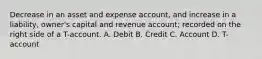 Decrease in an asset and expense account, and increase in a liability, owner's capital and revenue account; recorded on the right side of a T-account. A. Debit B. Credit C. Account D. T-account