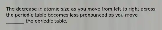 The decrease in atomic size as you move from left to right across the periodic table becomes less pronounced as you move ________ the periodic table.