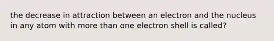 the decrease in attraction between an electron and the nucleus in any atom with more than one electron shell is called?