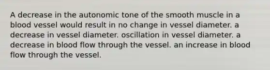 A decrease in the autonomic tone of the smooth muscle in a blood vessel would result in no change in vessel diameter. a decrease in vessel diameter. oscillation in vessel diameter. a decrease in blood flow through the vessel. an increase in blood flow through the vessel.