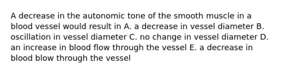 A decrease in the autonomic tone of the smooth muscle in a blood vessel would result in A. a decrease in vessel diameter B. oscillation in vessel diameter C. no change in vessel diameter D. an increase in blood flow through the vessel E. a decrease in blood blow through the vessel