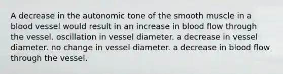 A decrease in the autonomic tone of the smooth muscle in a blood vessel would result in an increase in blood flow through the vessel. oscillation in vessel diameter. a decrease in vessel diameter. no change in vessel diameter. a decrease in blood flow through the vessel.