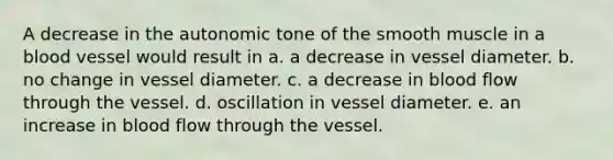 A decrease in the autonomic tone of the smooth muscle in a blood vessel would result in a. a decrease in vessel diameter. b. no change in vessel diameter. c. a decrease in blood flow through the vessel. d. oscillation in vessel diameter. e. an increase in blood flow through the vessel.