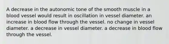 A decrease in the autonomic tone of the smooth muscle in a blood vessel would result in oscillation in vessel diameter. an increase in blood flow through the vessel. no change in vessel diameter. a decrease in vessel diameter. a decrease in blood flow through the vessel.