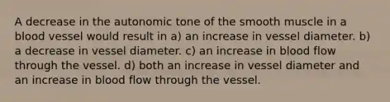 A decrease in the autonomic tone of the smooth muscle in a blood vessel would result in a) an increase in vessel diameter. b) a decrease in vessel diameter. c) an increase in blood flow through the vessel. d) both an increase in vessel diameter and an increase in blood flow through the vessel.