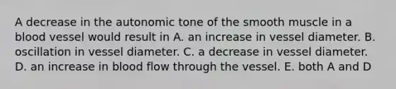 A decrease in the autonomic tone of the smooth muscle in a blood vessel would result in A. an increase in vessel diameter. B. oscillation in vessel diameter. C. a decrease in vessel diameter. D. an increase in blood flow through the vessel. E. both A and D