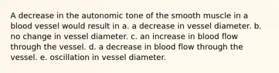 A decrease in the autonomic tone of the smooth muscle in a blood vessel would result in a. a decrease in vessel diameter. b. no change in vessel diameter. c. an increase in blood flow through the vessel. d. a decrease in blood flow through the vessel. e. oscillation in vessel diameter.