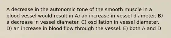 A decrease in the autonomic tone of the smooth muscle in a blood vessel would result in A) an increase in vessel diameter. B) a decrease in vessel diameter. C) oscillation in vessel diameter. D) an increase in blood flow through the vessel. E) both A and D