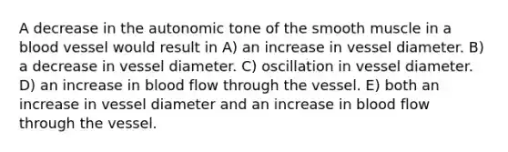 A decrease in the autonomic tone of the smooth muscle in a blood vessel would result in A) an increase in vessel diameter. B) a decrease in vessel diameter. C) oscillation in vessel diameter. D) an increase in blood flow through the vessel. E) both an increase in vessel diameter and an increase in blood flow through the vessel.