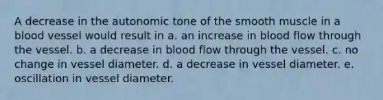 A decrease in the autonomic tone of the smooth muscle in a blood vessel would result in a. an increase in blood flow through the vessel. b. a decrease in blood flow through the vessel. c. no change in vessel diameter. d. a decrease in vessel diameter. e. oscillation in vessel diameter.