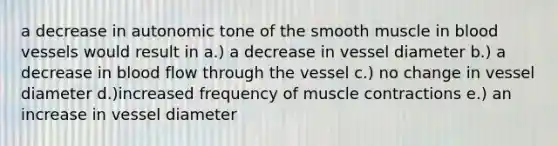 a decrease in autonomic tone of the smooth muscle in blood vessels would result in a.) a decrease in vessel diameter b.) a decrease in blood flow through the vessel c.) no change in vessel diameter d.)increased frequency of muscle contractions e.) an increase in vessel diameter