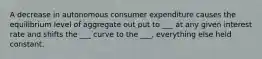 A decrease in autonomous consumer expenditure causes the equilibrium level of aggregate out put to ___ at any given interest rate and shifts the ___ curve to the ___, everything else held constant.