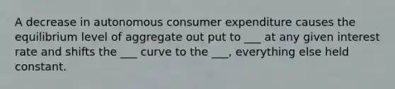 A decrease in autonomous consumer expenditure causes the equilibrium level of aggregate out put to ___ at any given interest rate and shifts the ___ curve to the ___, everything else held constant.