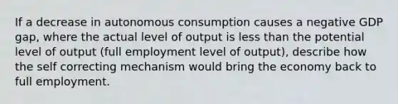 If a decrease in autonomous consumption causes a negative GDP gap, where the actual level of output is less than the potential level of output (full employment level of output), describe how the self correcting mechanism would bring the economy back to full employment.