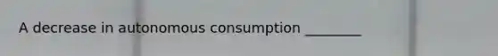 A decrease in autonomous consumption ________