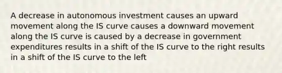 A decrease in autonomous investment causes an upward movement along the IS curve causes a downward movement along the IS curve is caused by a decrease in government expenditures results in a shift of the IS curve to the right results in a shift of the IS curve to the left