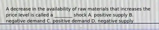 A decrease in the availability of raw materials that increases the price level is called a​ ________ shock A. positive supply B. negative demand C. positive demand D. negative supply