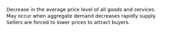 Decrease in the average price level of all goods and services. May occur when aggregate demand decreases rapidly supply. Sellers are forced to lower prices to attract buyers.