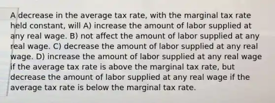 A decrease in the average tax rate, with the marginal tax rate held constant, will A) increase the amount of labor supplied at any real wage. B) not affect the amount of labor supplied at any real wage. C) decrease the amount of labor supplied at any real wage. D) increase the amount of labor supplied at any real wage if the average tax rate is above the marginal tax rate, but decrease the amount of labor supplied at any real wage if the average tax rate is below the marginal tax rate.