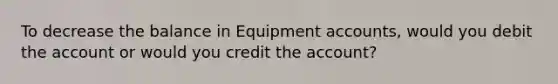 To decrease the balance in Equipment accounts, would you debit the account or would you credit the account?