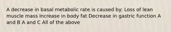 A decrease in basal metabolic rate is caused by: Loss of lean muscle mass Increase in body fat Decrease in gastric function A and B A and C All of the above