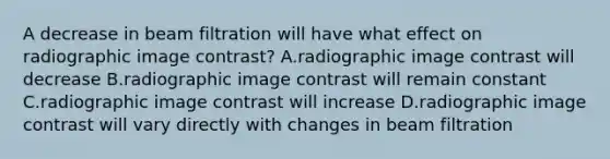 A decrease in beam filtration will have what effect on radiographic image contrast? A.radiographic image contrast will decrease B.radiographic image contrast will remain constant C.radiographic image contrast will increase D.radiographic image contrast will vary directly with changes in beam filtration