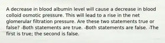 A decrease in blood albumin level will cause a decrease in blood colloid osmotic pressure. This will lead to a rise in the net glomerular filtration pressure. Are these two statements true or false? -Both statements are true. -Both statements are false. -The first is true; the second is false.