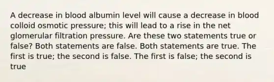 A decrease in blood albumin level will cause a decrease in blood colloid osmotic pressure; this will lead to a rise in the net glomerular filtration pressure. Are these two statements true or false? Both statements are false. Both statements are true. The first is true; the second is false. The first is false; the second is true