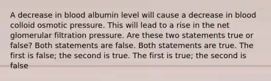 A decrease in blood albumin level will cause a decrease in blood colloid osmotic pressure. This will lead to a rise in the net glomerular filtration pressure. Are these two statements true or false? Both statements are false. Both statements are true. The first is false; the second is true. The first is true; the second is false