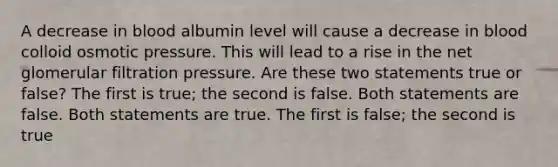 A decrease in blood albumin level will cause a decrease in blood colloid osmotic pressure. This will lead to a rise in the net glomerular filtration pressure. Are these two statements true or false? The first is true; the second is false. Both statements are false. Both statements are true. The first is false; the second is true