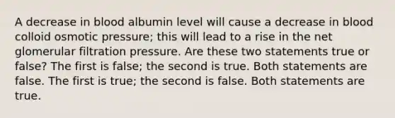 A decrease in blood albumin level will cause a decrease in blood colloid osmotic pressure; this will lead to a rise in the net glomerular filtration pressure. Are these two statements true or false? The first is false; the second is true. Both statements are false. The first is true; the second is false. Both statements are true.