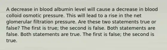 A decrease in blood albumin level will cause a decrease in blood colloid osmotic pressure. This will lead to a rise in the net glomerular filtration pressure. Are these two statements true or false? The first is true; the second is false. Both statements are false. Both statements are true. The first is false; the second is true.