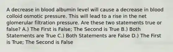 A decrease in blood albumin level will cause a decrease in blood colloid osmotic pressure. This will lead to a rise in the net glomerular filtration pressure. Are these two statements true or false? A.) The First is False; The Second is True B.) Both Statements are True C.) Both Statements are False D.) The First is True; The Second is False