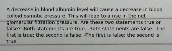 A decrease in blood albumin level will cause a decrease in blood colloid osmotic pressure. This will lead to a rise in the net glomerular filtration pressure. Are these two statements true or false? -Both statements are true. -Both statements are false. -The first is true; the second is false. -The first is false; the second is true.