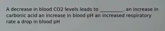 A decrease in blood CO2 levels leads to __________. an increase in carbonic acid an increase in blood pH an increased respiratory rate a drop in blood pH