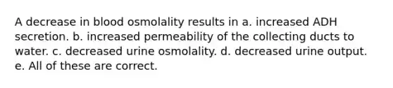 A decrease in blood osmolality results in a. increased ADH secretion. b. increased permeability of the collecting ducts to water. c. decreased urine osmolality. d. decreased urine output. e. All of these are correct.