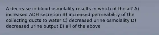 A decrease in blood osmolality results in which of these? A) increased ADH secretion B) increased permeability of the collecting ducts to water C) decreased urine osmolality D) decreased urine output E) all of the above