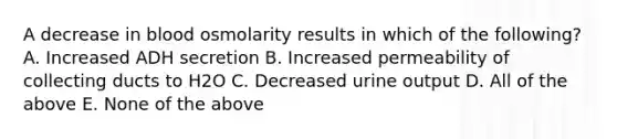 A decrease in blood osmolarity results in which of the following? A. Increased ADH secretion B. Increased permeability of collecting ducts to H2O C. Decreased urine output D. All of the above E. None of the above