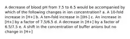 A decrease of blood pH from 7.5 to 6.5 would be accompanied by which of the following changes in ion concentration? a. A 10-fold increase in [H+] b. A ten-fold increase in [0H-] c. An increase in [H+] by a factor of 7.5/6.5 d. A decrease in [H+] by a factor of 6.5/7.5 e. A shift in the concentration of buffer anions but no change in [H+]