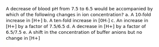 A decrease of blood pH from 7.5 to 6.5 would be accompanied by which of the following changes in ion concentration? a. A 10‐fold increase in [H+] b. A ten‐fold increase in [0H‐] c. An increase in [H+] by a factor of 7.5/6.5 d. A decrease in [H+] by a factor of 6.5/7.5 e. A shift in the concentration of buffer anions but no change in [H+]