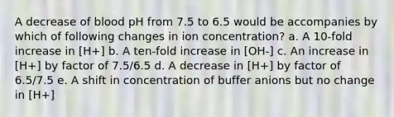 A decrease of blood pH from 7.5 to 6.5 would be accompanies by which of following changes in ion concentration? a. A 10-fold increase in [H+] b. A ten-fold increase in [OH-] c. An increase in [H+] by factor of 7.5/6.5 d. A decrease in [H+] by factor of 6.5/7.5 e. A shift in concentration of buffer anions but no change in [H+]