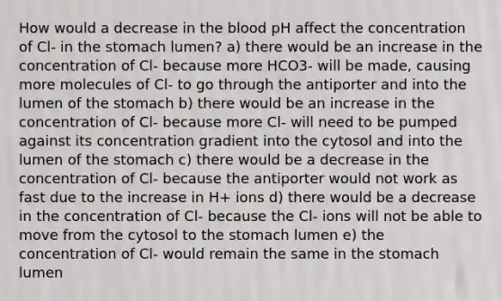 How would a decrease in the blood pH affect the concentration of Cl- in the stomach lumen? a) there would be an increase in the concentration of Cl- because more HCO3- will be made, causing more molecules of Cl- to go through the antiporter and into the lumen of the stomach b) there would be an increase in the concentration of Cl- because more Cl- will need to be pumped against its concentration gradient into the cytosol and into the lumen of the stomach c) there would be a decrease in the concentration of Cl- because the antiporter would not work as fast due to the increase in H+ ions d) there would be a decrease in the concentration of Cl- because the Cl- ions will not be able to move from the cytosol to the stomach lumen e) the concentration of Cl- would remain the same in the stomach lumen