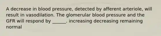 A decrease in blood pressure, detected by afferent arteriole, will result in vasodilation. The glomerular blood pressure and the GFR will respond by ______. increasing decreasing remaining normal