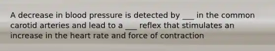 A decrease in blood pressure is detected by ___ in the common carotid arteries and lead to a ___ reflex that stimulates an increase in the heart rate and force of contraction